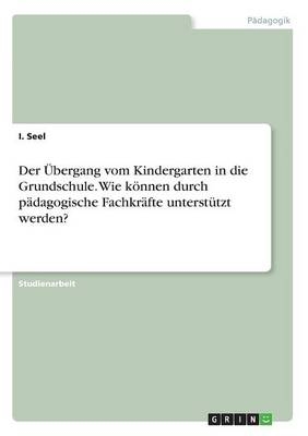 Der &Atilde;bergang vom Kindergarten in die Grundschule. Wie k&Atilde;&para;nnen durch p&Atilde;&curren;dagogische Fachkr&Atilde;&curren;fte unterst&Atilde;&frac14;tzt werden? - I. Seel