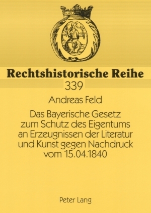 Das Bayerische Gesetz zum Schutz des Eigentums an Erzeugnissen der Literatur und Kunst gegen Nachdruck vom 15.04.1840 - Andreas Feld