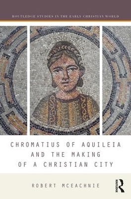 Chromatius of Aquileia and the Making of a Christian City - Robert McEachnie