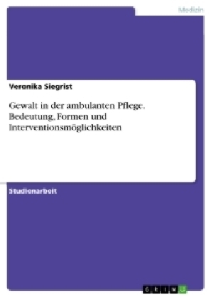 Gewalt in der ambulanten Pflege. Bedeutung, Formen und Interventionsm&ouml;glichkeiten - Veronika Siegrist