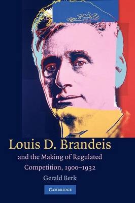 Louis D. Brandeis and the Making of Regulated Competition, 1900&ndash;1932 - Gerald Berk
