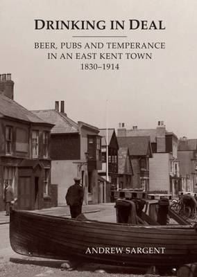 Drinking in Deal: Beer, Pubs and Temperance in an East Kent Town 1830-1914 - Andrew Sargent
