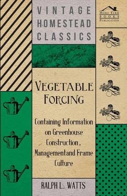 Vegetable Forcing - Containing Information on Greenhouse Construction, Management and Frame Culture - Ralph L. Watts