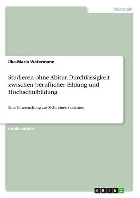 Studieren ohne Abitur. Durchl&Atilde;&curren;ssigkeit zwischen beruflicher Bildung und Hochschulbildung - Ilka-Maria Watermann