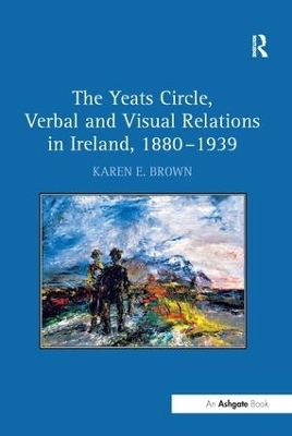 The Yeats Circle, Verbal and Visual Relations in Ireland, 1880&ndash;1939 - Karen E. Brown