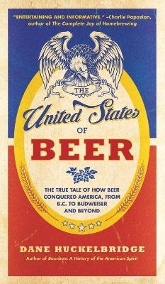 The United States Of Beer: The True Tale of How Beer Conquered America, From B.C. to Budweiser and Beyond