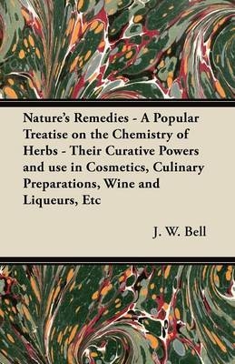 Nature's Remedies - A Popular Treatise on the Chemistry of Herbs - Their Curative Powers and Use in Cosmetics, Culinary Preparations, Wine and Liqueurs, Etc - J. W. Bell