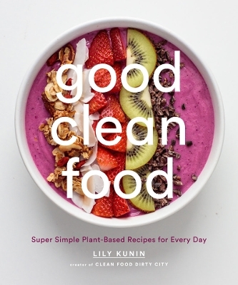 Good Clean Food: Super Simple Plant-Based Recipes for Every Day - Lily Kunin