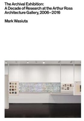 The Archival Exhibition - A Decade of Research at the Arthur Ross Architecture Gallery, 2006-2016 - Mark Wasiuta