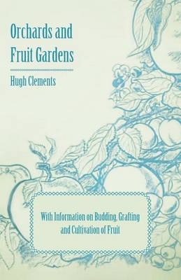 Orchards and Fruit Gardens - With Information on Budding, Grafting and Cultivation of Fruit - Hugh Clements