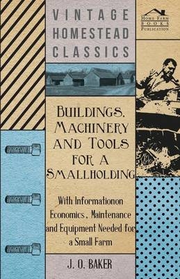 Buildings, Machinery and Tools for a Smallholding - With Information on Economics, Maintenance and Equipment Needed for a Small Farm - J. O. Baker