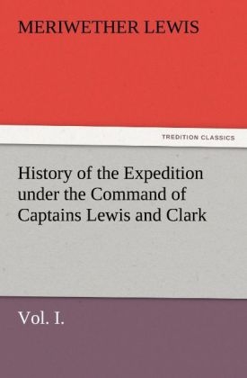 History of the Expedition under the Command of Captains Lewis and Clark, Vol. I. To the Sources of the Missouri, Thence Across the Rocky Mountains and Down the River Columbia to the Pacific Ocean. Performed During the Years 1804-5-6 - Meriwether Lewis