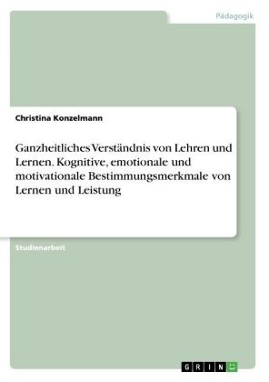 Ganzheitliches Verst&Atilde;&curren;ndnis von Lehren und Lernen. Kognitive, emotionale und motivationale Bestimmungsmerkmale von Lernen und Leistung - Christina Konzelmann