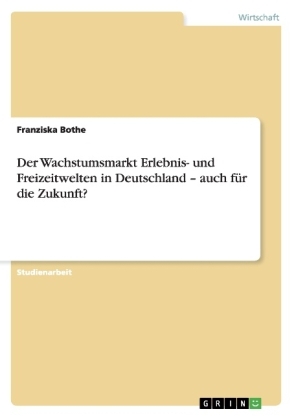 Der Wachstumsmarkt Erlebnis- und Freizeitwelten in Deutschland - auch fÃ¼r die Zukunft?