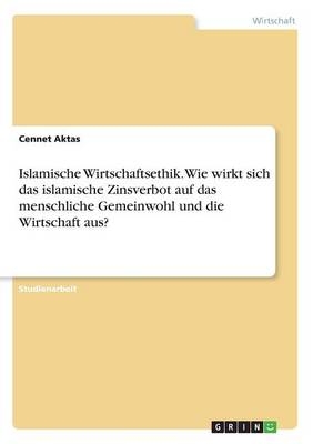 Islamische Wirtschaftsethik. Wie wirkt sich das islamische Zinsverbot auf das menschliche Gemeinwohl und die Wirtschaft aus? - Cennet Aktas
