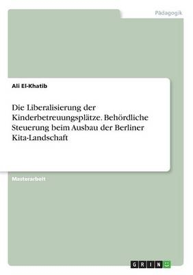 Die Liberalisierung der Kinderbetreuungspl&Atilde;&curren;tze. Beh&Atilde;&para;rdliche Steuerung beim Ausbau der Berliner Kita-Landschaft - Ali El-Khatib