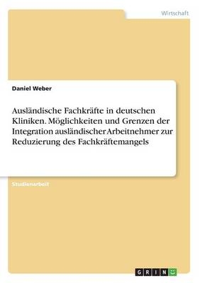 Ausl&Atilde;&curren;ndische Fachkr&Atilde;&curren;fte in deutschen Kliniken. M&Atilde;&para;glichkeiten und Grenzen der Integration ausl&Atilde;&curren;ndischer Arbeitnehmer zur Reduzierung des Fachkr&Atilde;&curren;ftemangels - Daniel Weber