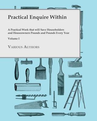 Practical Enquire Within - A Practical Work That Will Save Householders and Houseowners Pounds and Pounds Every Year - Volume I -  Various