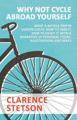 Why Not Cycle Abroad Yourself - What a Bicycle Trip in Europe Costs. How to Take It, How to Enjoy It, with a Narrative of Personal Tours, Illustrations and Maps - Clarence Stetson