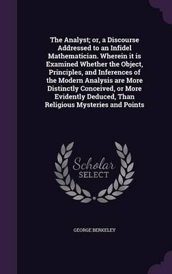 The Analyst; or, a Discourse Addressed to an Infidel Mathematician. Wherein it is Examined Whether the Object, Principles, and Inferences of the Modern Analysis are More Distinctly Conceived, or More Evidently Deduced, Than Religious Mysteries and Points
