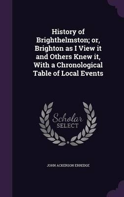 History of Brighthelmston; or, Brighton as I View it and Others Knew it, With a Chronological Table of Local Events - John Ackerson Erredge