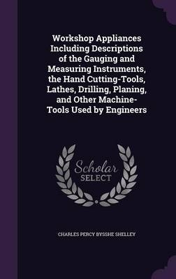 Workshop Appliances Including Descriptions of the Gauging and Measuring Instruments, the Hand Cutting-Tools, Lathes, Drilling, Planing, and Other Machine-Tools Used by Engineers - Charles Percy Bysshe Shelley