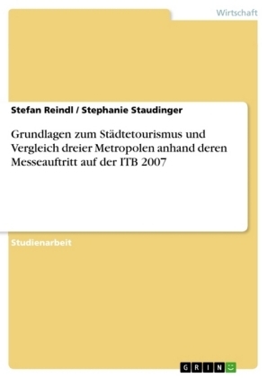 Grundlagen zum St&Atilde;&curren;dtetourismus und Vergleich dreier Metropolen anhand deren Messeauftritt auf der ITB 2007 - Stefan Reindl, Stephanie Staudinger