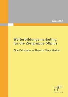 Weiterbildungsmarketing f&uuml;r die Zielgruppe 50plus - Eine Fallstudie im Bereich Neue Medien - J&uuml;rgen Nill