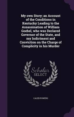 My own Story; an Account of the Conditions in Kentucky Leading to the Assassination of William Goebel, who was Declared Governor of the State, and my Indictment and Conviction on the Charge of Complicity in his Murder