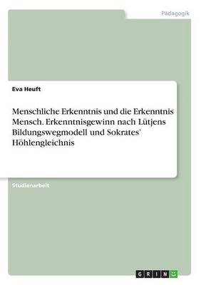 Menschliche Erkenntnis und die Erkenntnis Mensch. Erkenntnisgewinn nach L&Atilde;&frac14;tjens Bildungswegmodell und Sokrates' H&Atilde;&para;hlengleichnis - Eva Heuft