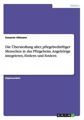 Die &Atilde;bersiedlung alter, pflegebed&Atilde;&frac14;rftiger Menschen in das Pflegeheim. Angeh&Atilde;&para;rige integrieren, f&Atilde;&para;rdern und fordern - Susanne Altmann