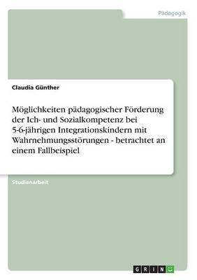 M&Atilde;&para;glichkeiten p&Atilde;&curren;dagogischer F&Atilde;&para;rderung der Ich- und Sozialkompetenz bei 5-6-j&Atilde;&curren;hrigen Integrationskindern mit Wahrnehmungsst&Atilde;&para;rungen - betrachtet an einem Fallbeispiel - Claudia G&Atilde;&frac14;nther