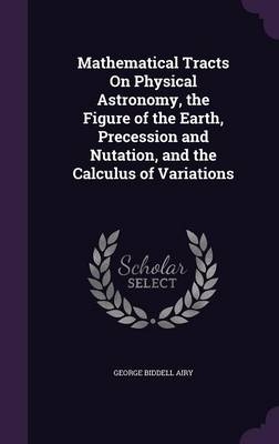 Mathematical Tracts On Physical Astronomy, the Figure of the Earth, Precession and Nutation, and the Calculus of Variations - George Biddell Airy