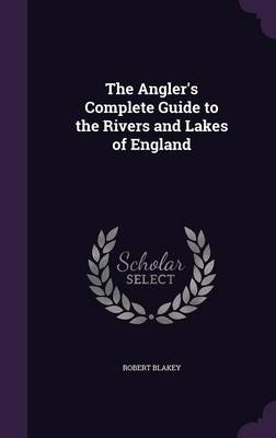 The Angler's Complete Guide to the Rivers and Lakes of England - Robert Blakey