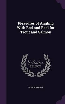 Pleasures of Angling With Rod and Reel for Trout and Salmon - George Dawson
