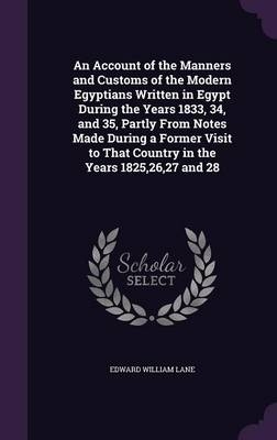 An Account of the Manners and Customs of the Modern Egyptians Written in Egypt During the Years 1833, 34, and 35, Partly From Notes Made During a Former Visit to That Country in the Years 1825,26,27 and 28