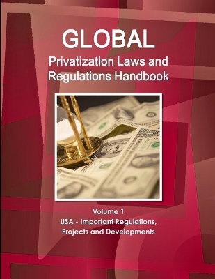 Global Privatization Laws and Regulations Handbook Volume 1 USA - Important Regulations, Projects and Developments - Inc Ibp