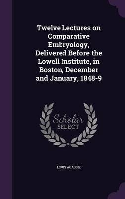 Twelve Lectures on Comparative Embryology, Delivered Before the Lowell Institute, in Boston, December and January, 1848-9
