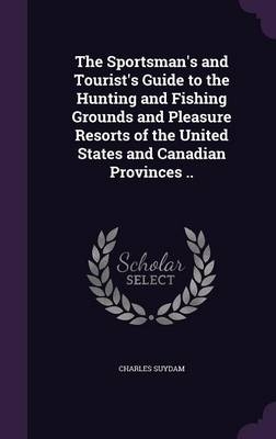 The Sportsman's and Tourist's Guide to the Hunting and Fishing Grounds and Pleasure Resorts of the United States and Canadian Provinces .. - Charles Suydam