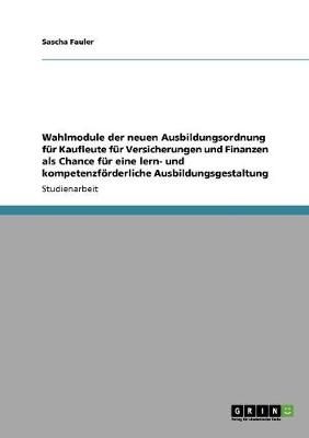 Wahlmodule der neuen Ausbildungsordnung f&Atilde;&frac14;r Kaufleute f&Atilde;&frac14;r Versicherungen und Finanzen als Chance f&Atilde;&frac14;r eine lern- und kompetenzf&Atilde;&para;rderliche Ausbildungsgestaltung - Sascha Fauler