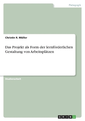 Das Projekt als Form der lernf&Atilde;&para;rderlichen Gestaltung von Arbeitspl&Atilde;&curren;tzen - Christin R. M&Atilde;&frac14;ller