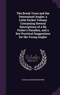 The Brook Trout and the Determined Angler; a Little Pocket Volume Containing Several Descriptions of a fly Fisher's Paradise, and a few Practical Suggestions for the Young Angler - Charles Barker Bradford