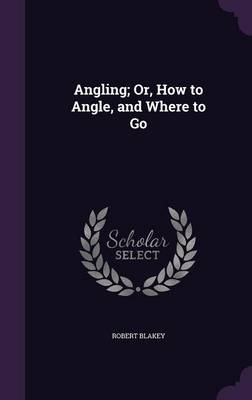 Angling; Or, How to Angle, and Where to Go - Robert Blakey