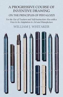A Progressive Course of Inventive Drawing on the Principles of Pestalozzi - For the Use of Teachers and Self-Instruction Also with a View to Its Adaptation to Art and Manufacture - William J Whitaker