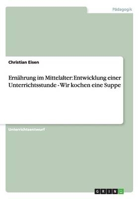 Ern&Atilde;&curren;hrung im Mittelalter: Entwicklung einer Unterrichtsstunde - Wir kochen eine Suppe - Christian Eisen