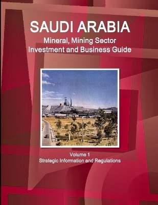 Saudi Arabia Mineral, Mining Sector Investment and Business Guide Volume 1 Strategic Information and Regulations