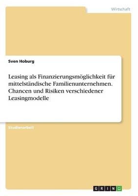 Leasing als Finanzierungsm&Atilde;&para;glichkeit f&Atilde;&frac14;r mittelst&Atilde;&curren;ndische Familienunternehmen. Chancen und Risiken verschiedener Leasingmodelle - Sven Hoburg