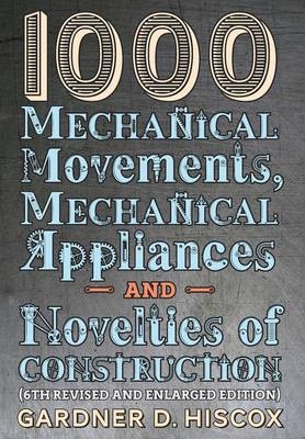 1000 Mechanical Movements, Mechanical Appliances and Novelties of Construction (6th revised and enlarged edition) - Gardner D Hiscox