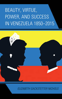 Beauty, Virtue, Power, and Success in Venezuela 1850&ndash;2015 - Elizabeth Gackstetter Nichols