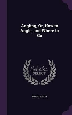 Angling, Or, How to Angle, and Where to Go - Robert Blakey